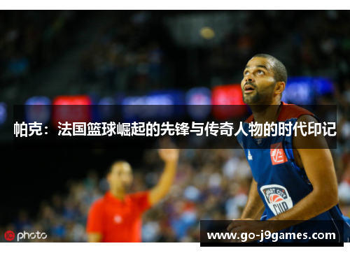 帕克:法国篮球崛起的先锋与传奇人物的时代印记 帕克:法国篮球崛起的先锋与传奇人物的时代印记