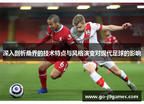 深入剖析桑乔的技术特点与风格演变对现代足球的影响 深入剖析桑乔的技术特点与风格演变对现代足球的影响